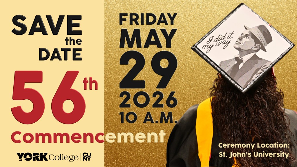 save the date for York College’s 56th Commencement.   Friday, May 29, 2026 10 a.m.  Ceremony Location: St. John’s University, Queens, New York