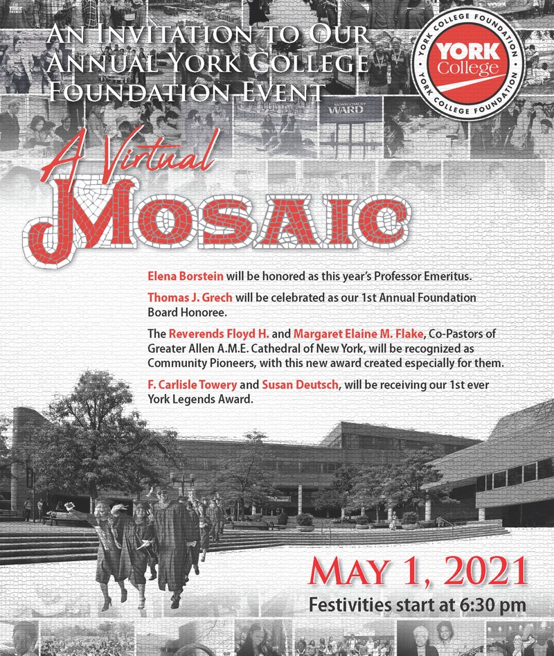 An Invitation to our annual York College Foundation Event A Virtual Mosaic. Elena Borstein will be honored as this year's Professor Emeritus. Thomas J. Grech will be celebrated as our 1st Annual Foundation Board Honoree.
The Reverends Floyd H. and Margaret M. Flake, Co-pastors of Greater Allen A.M.E Cathedral of New York, will be recognized as Community Pioneers, with this new award created especially for them. F. Carlisle Towery and Susan Deutsch, will be receiving our 1st ever York Legends Award. May 1, 2021 Festivities start at 6:30pm